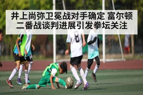 井上尚弥卫冕战对手确定 富尔顿二番战谈判进展引发拳坛关注