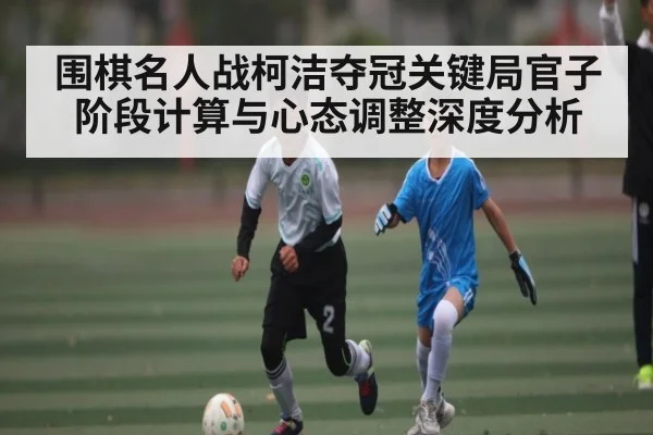 围棋名人战柯洁夺冠关键局官子阶段计算与心态调整深度分析