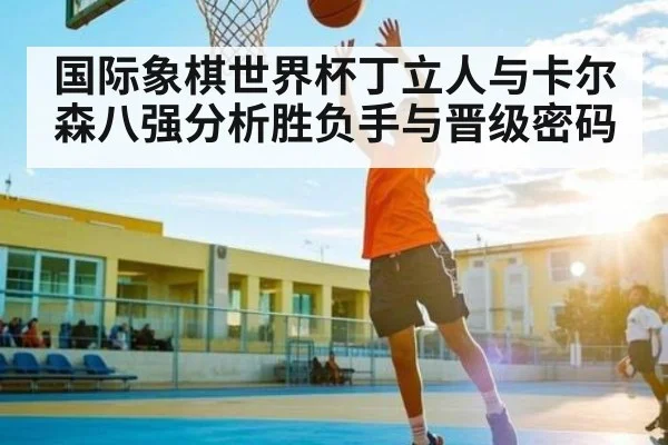 国际象棋世界杯丁立人与卡尔森八强分析胜负手与晋级密码
