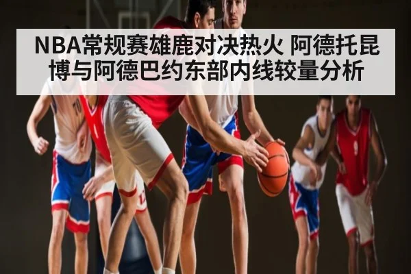 NBA常规赛雄鹿对决热火 阿德托昆博与阿德巴约东部内线较量分析