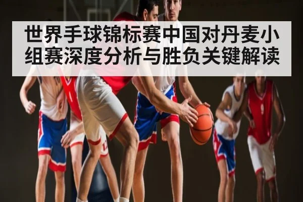 世界手球锦标赛中国对丹麦小组赛深度分析与胜负关键解读