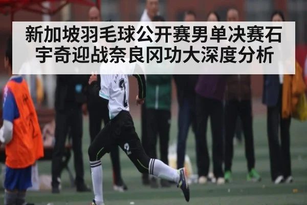 新加坡羽毛球公开赛男单决赛石宇奇迎战奈良冈功大深度分析